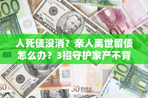 济南人死债没消？亲人离世留债怎么办？3招守护家产不背锅