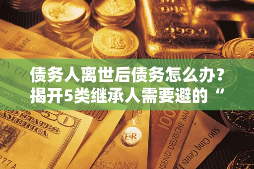 济南债务人离世后债务怎么办？揭开5类继承人需要避的“坑”